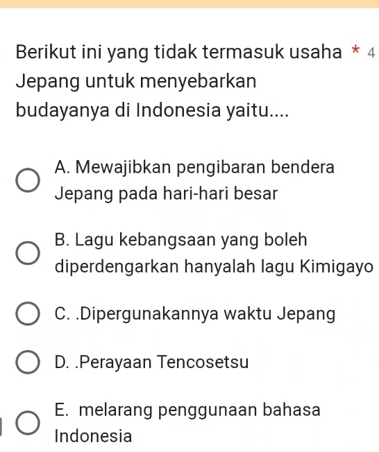 Berikut ini yang tidak termasuk usaha * 4
Jepang untuk menyebarkan
budayanya di Indonesia yaitu....
A. Mewajibkan pengibaran bendera
Jepang pada hari-hari besar
B. Lagu kebangsaan yang boleh
diperdengarkan hanyalah lagu Kimigayo
C. .Dipergunakannya waktu Jepang
D. .Perayaan Tencosetsu
E. melarang penggunaan bahasa
Indonesia