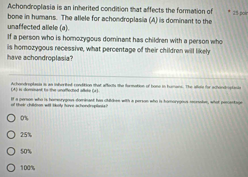 Achondroplasia is an inherited condition that affects the formation of 25 poir
bone in humans. The allele for achondroplasia (A) is dominant to the
unaffected allele (a).
If a person who is homozygous dominant has children with a person who
is homozygous recessive, what percentage of their children will likely
have achondroplasia?
Achondroplasia is an inherited condition that affects the formation of bone in humans. The allele for achondroplasia
(A) is dominant to the unaffected allele (a).
If a person who is homozygous dominant has children with a person who is homozygous recessive, what percentage
of their children will likely have achondroplasia?
0%
25%
50%
100%