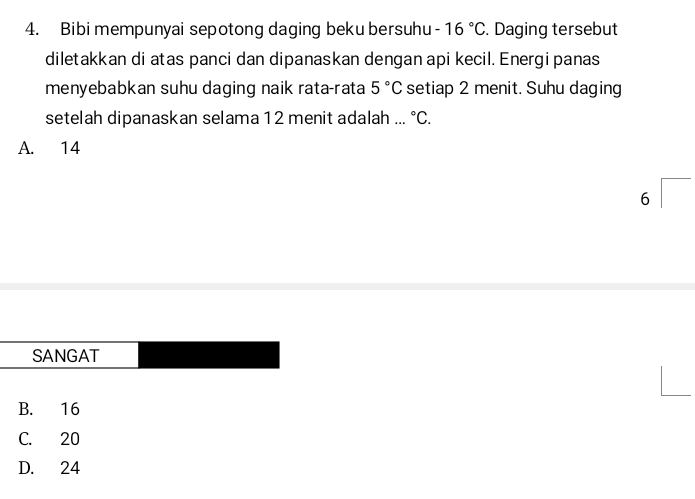 Bibi mempunyai sepotong daging beku bersuhu -16°C. Daging tersebut
diletakkan di atas panci dan dipanaskan dengan api kecil. Energi panas
menyebabkan suhu daging naik rata-rata 5°C setiap 2 menit. Suhu daging
setelah dipanaskan selama 12 menit adalah ... ^circ C.
A. 14^
6
SANGAT
B. 16
C. 20
D. 24