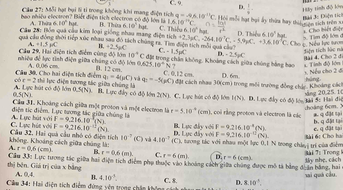 frac 3 C. 9,
Bar z
D.  1/9 · Hãy tính độ lớn
Câu 27: Mỗi hạt bụi lì ti trong không khí mang điện tích q=-9.6.10^(-13)C Hội mỗi hạt bụi ấy thừa hay thiế điện tích trên xỉ
Bài 3: Điện tích
bao nhiều electron? Biết điện tích electron có độ lớn là 6.10^5hat. C. Thiếu 6.10^6hat
A. Thừa 6.10^6 hạt. B. Thừa 1.6.10^(-19)C.
Câu 28: Bốn quả cầu kim loại giống nhau mang điện tích D. Thiếu 1. Cho biết điện
quả cầu đồng thời tiếp xúc nhau sau đỏ tách chúng ra. Tìm +2,3mu C,-264.10^(-7)C,-5.9mu C.+3.6.10^(-5)C 6.10^5 hat.
5. Tìm độ lớn đ
Cho c. Nếu lực tươn
A. +1.5 µC B. +2,5µC C. - 1.5µC D. - 2.5µC
điện tích lúc nà
Bài 4. Cho 2 đi
Câu 29. Hai điện tích điểm cùng độ lớn 10^(-9)C đặt trong chần không. Khoảng cách giữa chúng bằng bao 1. Tính độ lớn
nhiêu để lực tĩnh điện giữa chúng có độ lớn 0.625.10^(-6)N ?
A. 0,06 cm. B. 12 cm. C. 0,12 cm.
. Nếu cho 2 đ
Câu 30. Cho hai điện tích điểm q_1=4(mu C) và q_2=-5(mu C) D. 6m.
chat O varepsilon =2 thì lực điện tương tác giữa chúng là đặt cách nhau 30(cm) trong môi trường đồng chác. Khoảng cách :húng
A. Lực hút có độ lớn 0,5(N). B. Lực đây có độ lớn 2(N). C. Lực hút có độ lớn 1(N). D. Lực đầy có độ lớn Bài 5: Hai điể
0,5(N).
xng 20,25. 10
Câu 31. Khoảng cách giữa một proton và một electron là
choảng 6cm. X
điện tíc điểm. Lực tương tác giữa chúng là r=5.10^(-9)(cm) , coi rằng proton và electron là các a. q đặt tại
b. q đặt tại
A. Lực hút với F=9.216.10^(-8)(N). B. Lực đầy với F=9.216.10^(-8)(N). c. q đặt tại
C. Lực hút với F=9,216.10^(-12)(N). D. Lực đầy với
Câu 32. Hai quả cầu nhỏ có điện tích 10^(-7) (C) và 4.10^(-7)(C F=9.216.10^(-12)(N).
không. Khoảng cách giữa chúng là: (), tương tác với nhau một lực 0.1 N trong châyị trí của điểm Bài 6: Cho ha
A. r=0,6(cm). B. r=0.6(m). C. r=6(m). D. r=6(cm).
Bài 7: Trong k
lây nhẹ, cách
Câu 33: Lực tương tác giữa hai điện tích điểm phụ thuộc vào khoảng cách giữa chúng được mô tả bằng đoân bằng, hai
thị bên. Giá trị của x bằng
hai quả cầu.
A. 0,4. B. 4.10^(-5). C. 8. D. 8.10^(-5).
Câu 34: Hai điện tích điểm đứng yên trong chân không các