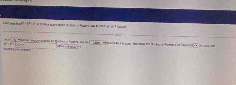 Leon says that 6^2+3^4=6^4 or 1296 by applying the Quolient of Powers Law Is Leon correct? Explain 
L On is correct. in order to apply the Quotient of Powers Law, the bases need to be the same. Therefore, the Quotient of Powers Law should not be used and
6^8-3^4= 20737
does not equaly 6ª 
(Simplify your answer)