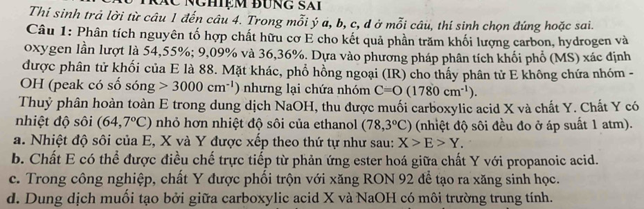 Nghiệm đung sai
Thí sinh trả lời từ câu 1 đến câu 4. Trong mỗi ý a, b, c, d ở mỗi câu, thí sinh chọn đúng hoặc sai.
Câu 1: Phân tích nguyên tố hợp chất hữu cơ E cho kết quả phần trăm khối lượng carbon, hydrogen và
oxygen lần lượt là 54,55%; 9,09% và 36, 36%. Dựa vào phường pháp phân tích khối phổ (MS) xác định
được phân tử khối của E là 88. Mặt khác, phổ hồng ngoại (IR) cho thấy phân tử E không chứa nhóm -
OH (peak có số sóng 3000cm^(-1) nhưng lại chứa nhóm C=O(1780cm^(-1)). 
Thuỷ phân hoàn toàn E trong dung dịch NaOH, thu được muối carboxylic acid X và chất Y. Chất Y có
nhiệt độ sôi (64,7°C) nhỏ hơn nhiệt độ sôi của ethanol (78,3°C) (nhiệt độ sôi đều đo ở áp suất 1 atm).
a. Nhiệt độ sôi của E, X và Y được xếp theo thứ tự như sau: X>E>Y.
b. Chất E có thể được điều chế trực tiếp từ phản ứng ester hoá giữa chất Y với propanoic acid.
c. Trong công nghiệp, chất Y được phối trộn với xăng RON 92 để tạo ra xăng sinh học.
d. Dung dịch muối tạo bởi giữa carboxylic acid X và NaOH có môi trường trung tính.