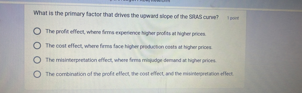 What is the primary factor that drives the upward slope of the SRAS curve? 1 point
The profit effect, where firms experience higher profits at higher prices.
The cost effect, where firms face higher production costs at higher prices.
The misinterpretation effect, where firms misjudge demand at higher prices.
The combination of the profit effect, the cost effect, and the misinterpretation effect.