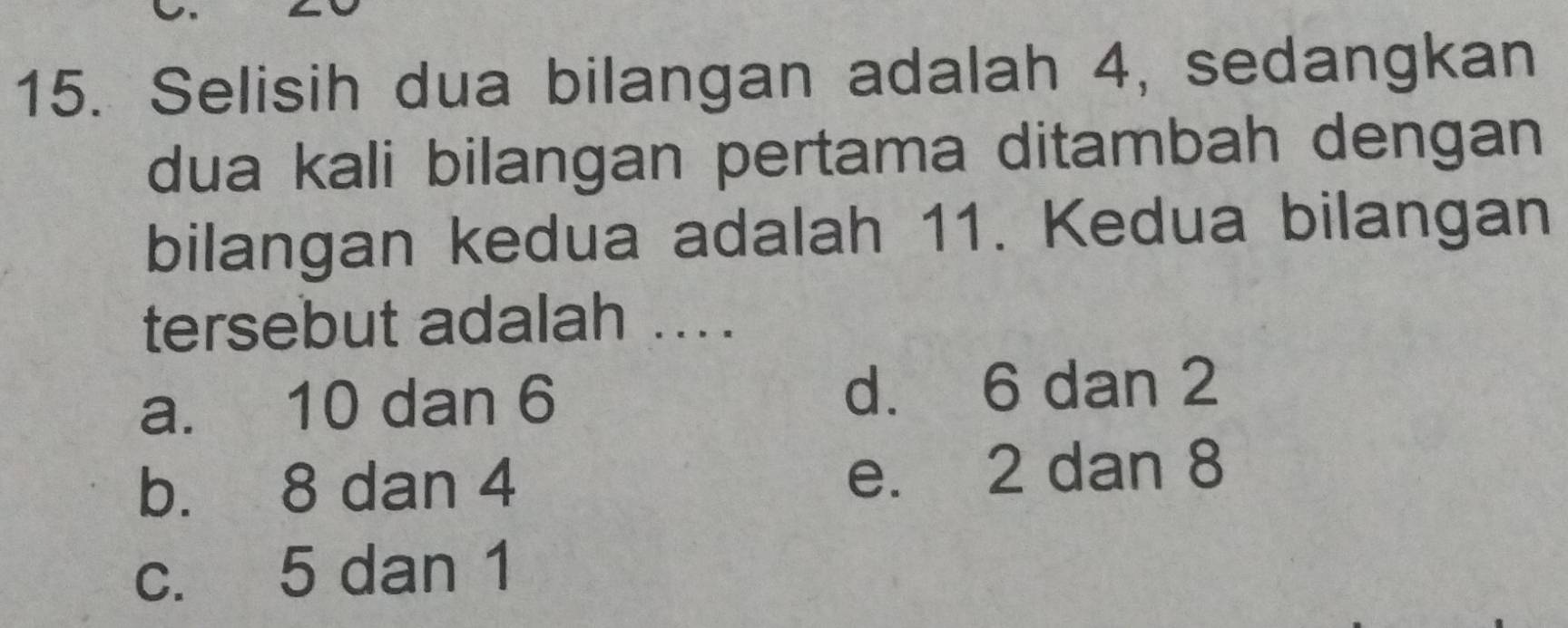 Selisih dua bilangan adalah 4, sedangkan
dua kali bilangan pertama ditambah dengan
bilangan kedua adalah 11. Kedua bilangan
tersebut adalah ....
a. 10 dan 6 d. 6 dan 2
b. 8 dan 4 e. 2 dan 8
c. 5 dan 1