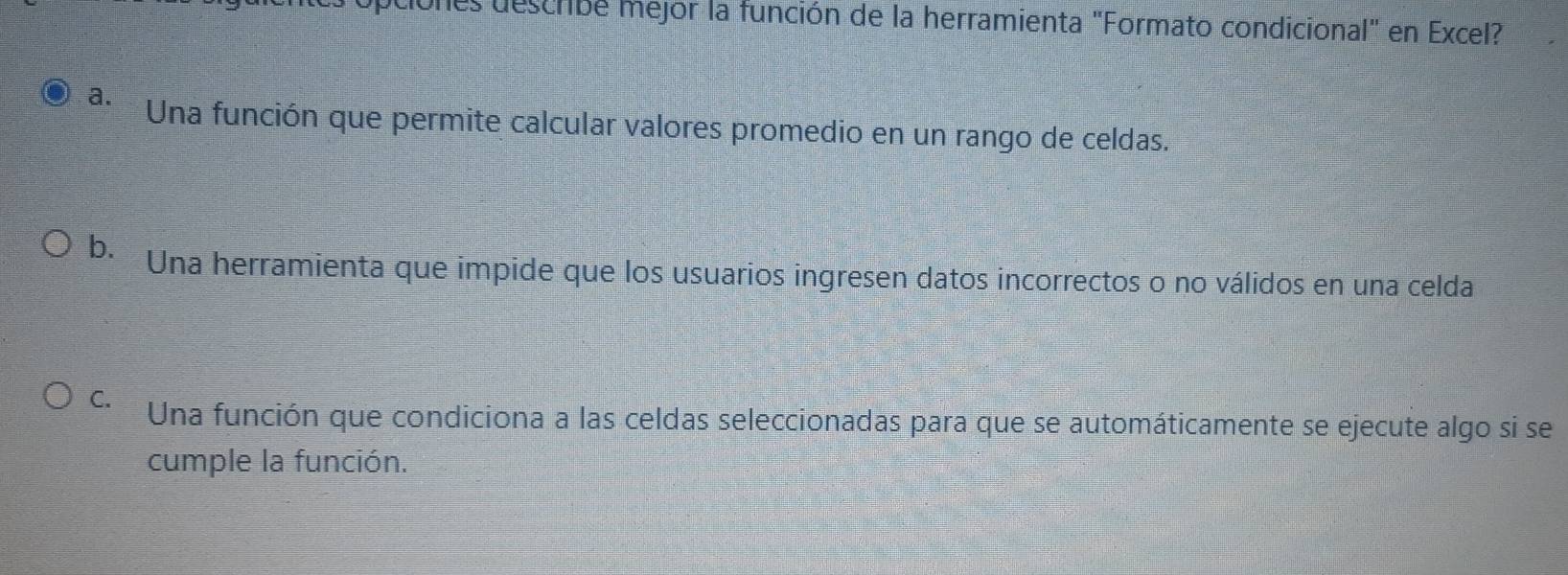 Unes describe mejor la función de la herramienta "Formato condicional" en Excel?
a. Una función que permite calcular valores promedio en un rango de celdas.
b. *Una herramienta que impide que los usuarios ingresen datos incorrectos o no válidos en una celda
C. Una función que condiciona a las celdas seleccionadas para que se automáticamente se ejecute algo si se
cumple la función.