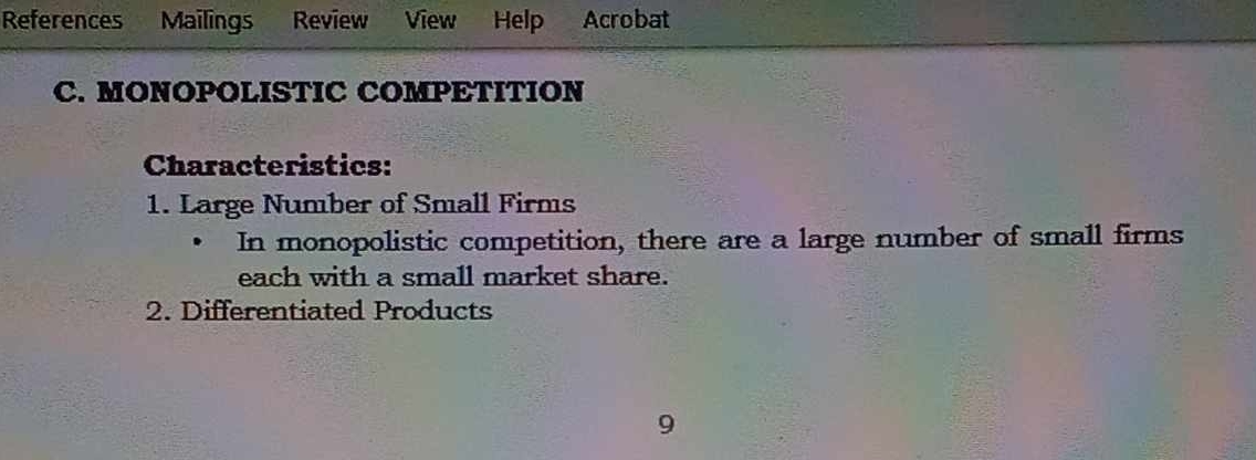 References Mailings Review View Help Acrobat 
C. MONOPOLISTIC COMPETITION 
Characteristics: 
1. Large Number of Small Firms 
In monopolistic competition, there are a large number of small firms 
each with a small market share. 
2. Differentiated Products