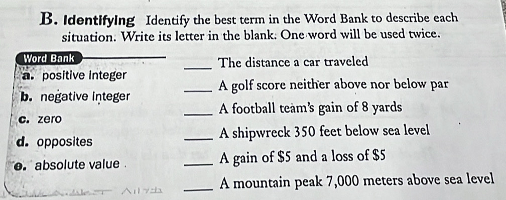 Identifying Identify the best term in the Word Bank to describe each 
situation. Write its letter in the blank. One word will be used twice. 
Word Bank 
_The distance a car traveled 
a. positive integer 
_A golf score neither above nor below par 
b. negative integer 
_A football team’s gain of 8 yards
c. zero 
d. opposites _A shipwreck 350 feet below sea level 
e absolute value _A gain of $5 and a loss of $5
_A mountain peak 7,000 meters above sea level