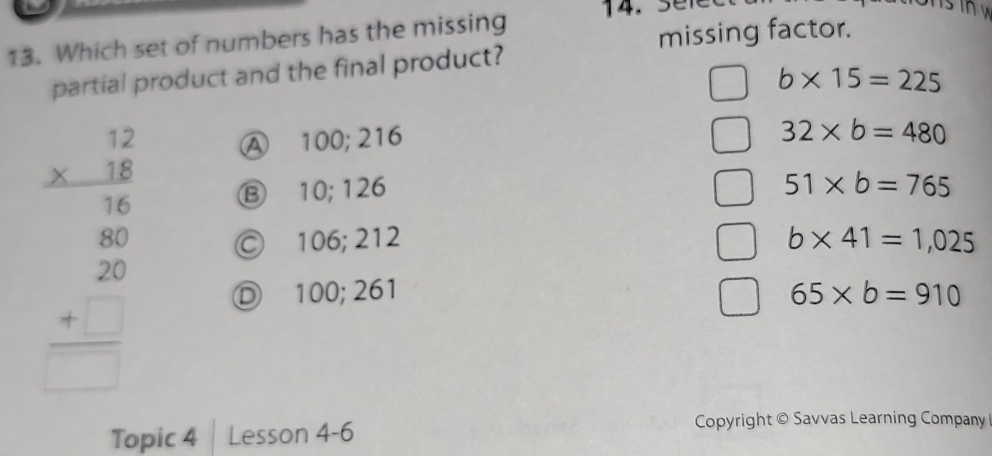 missing factor.
13. Which set of numbers has the missing 14. 3 e1
partial product and the final product?
b* 15=225
A 100; 216
32* b=480
⑬ 10; 126 51* b=765
beginarrayr 42 * 18 hline 16 16 +20 hline □ endarray © 106; 212 b* 41=1,025
D 100; 261 65* b=910
Topic 4 Lesson 4-6
Copyright © Savvas Learning Company