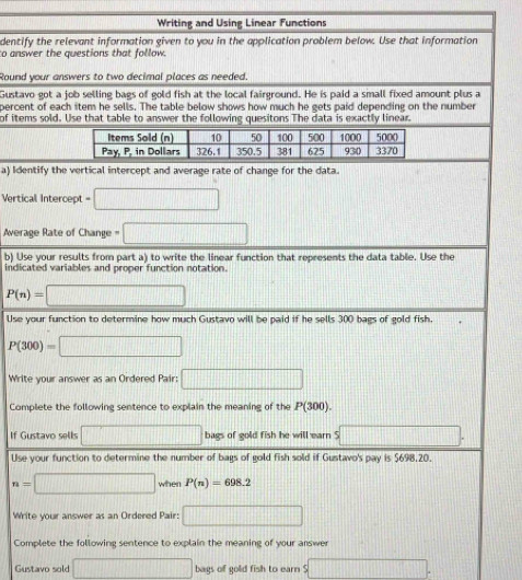 Writing and Using Linear Functions 
dentify the relevant information given to you in the application problem below. Use that information 
to answer the questions that follow. 
Round your answers to two decimal places as needed. 
Gustavo got a job selling bags of gold fish at the local fairground. He is paid a small fixed amount plus a 
percent of each item he sells. The table below shows how much he gets paid depending on the number 
of items sold. Use that table to answer the following quesitons The data is exactly linear. 
a) Identify the vertical intercept and average rate of change for the data. 
Vertical Intercept = =□
Average Rate of Change □ 
b) Use your results from part a) to write the linear function that represents the data table. Use the 
indicated variables and proper function notation.
P(n)=□
Use your function to determine how much Gustavo will be paid if he sells 300 bags of gold fish.
P(300)=□
Write your answer as an Ordered Pair: □ 
Complete the following sentence to explain the meaning of the P(300). 
If Gustavo sells □ bags of gold fish he will earn S □. 
Use your function to determine the number of bags of gold fish sold if Gustavo's pay is $698,20.
n=□ when P(n)=698.2
Write your answer as an Ordered Pair: □ 
Complete the following sentence to explain the meaning of your answer 
Gustavo sold □ bags of gold fish to earn $□.