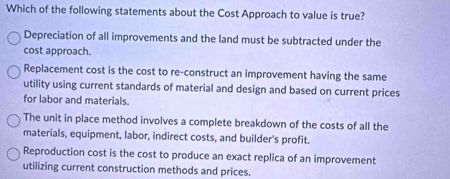 Which of the following statements about the Cost Approach to value is true?
Depreciation of all improvements and the land must be subtracted under the
cost approach.
Replacement cost is the cost to re-construct an improvement having the same
utility using current standards of material and design and based on current prices
for labor and materials.
The unit in place method involves a complete breakdown of the costs of all the
materials, equipment, labor, indirect costs, and builder's profit.
Reproduction cost is the cost to produce an exact replica of an improvement
utilizing current construction methods and prices.