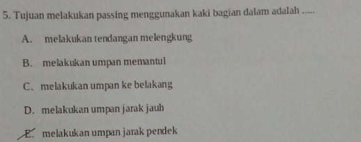 Tujuan melakukan passing menggunakan kaki bagian dalam adalah .....
A. melakukan tendangan melengkung
B. melakukan umpan memantul
C. melakukan umpan ke belakang
D. melakukan umpan jarak jauh
E. melakukan umpan jarak pendek