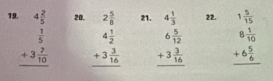 19 beginarrayr 4 2/5   1/5  +3 7/10  hline endarray 20.
beginarrayr 2 5/8  4 1/2  +3 3/16  hline endarray
21. 22.
beginarrayr 4 1/3  6 5/12  +3 3/16  hline endarray
beginarrayr 1 5/15  8 1/10  +6 5/6  hline endarray
