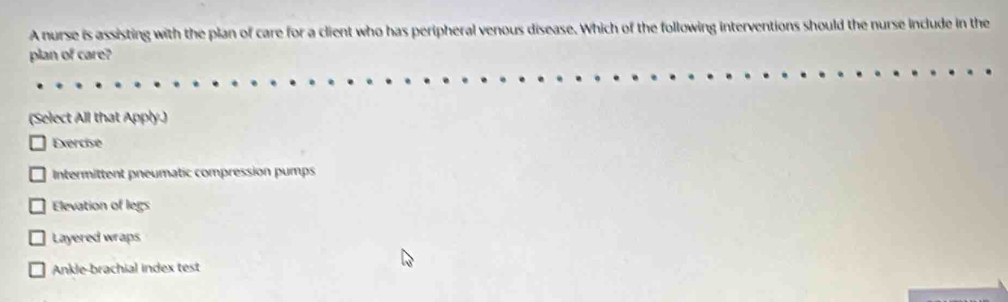 A nurse is assisting with the plan of care for a client who has peripheral venous disease. Which of the following interventions should the nurse include in the
plan of care?
(Select All that Apply.)
Exercise
Intermittent pneumatic compression pumps
Elevation of legs
Layered wraps
Ankle-brachial index test