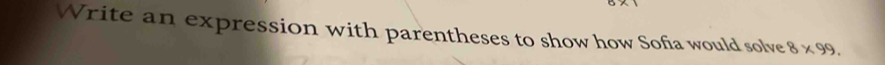 Write an expression with parentheses to show how Sofia would solve 8* 99.