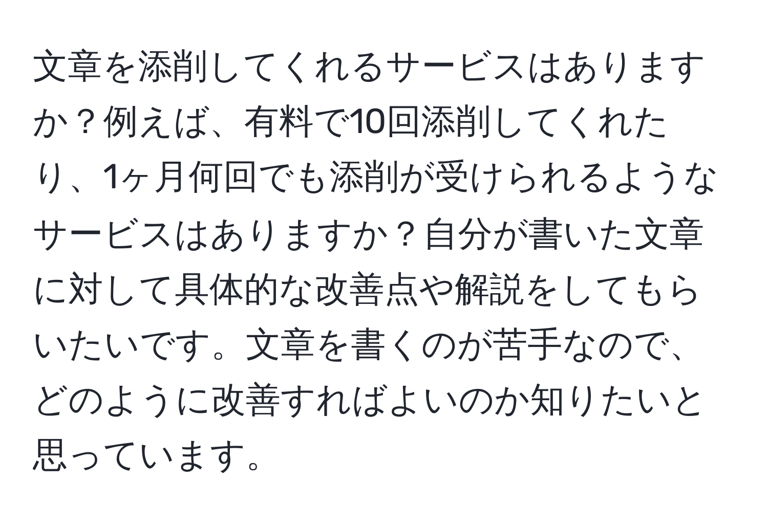 文章を添削してくれるサービスはありますか？例えば、有料で10回添削してくれたり、1ヶ月何回でも添削が受けられるようなサービスはありますか？自分が書いた文章に対して具体的な改善点や解説をしてもらいたいです。文章を書くのが苦手なので、どのように改善すればよいのか知りたいと思っています。