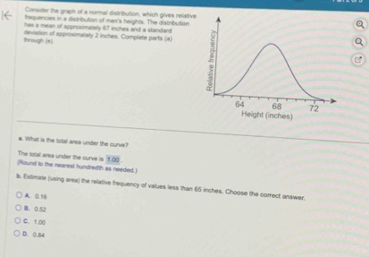 Consider the graph of a normal distribution, which gives relative
trequencies in a distribution of men's heights. The distribution
has a mean of approximately 67 inches and a standard
through (e) deviation of approximately 2 inches. Complete parts (a)
a. What is the total area under the curve?
The lotal area under the curve is 1.00
(Round to the nearest hundredth as needed.)
b. Extimate (using area) the relative frequency of values less than 65 inches. Choose the comect answer,
A. 0.16
B. 0.52
C. 1.00
D. 0.84