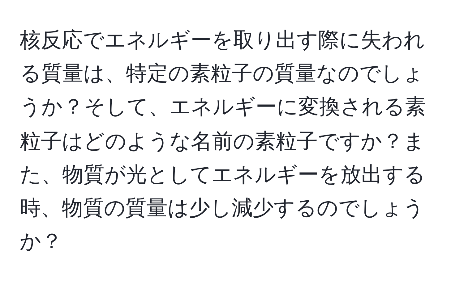 核反応でエネルギーを取り出す際に失われる質量は、特定の素粒子の質量なのでしょうか？そして、エネルギーに変換される素粒子はどのような名前の素粒子ですか？また、物質が光としてエネルギーを放出する時、物質の質量は少し減少するのでしょうか？