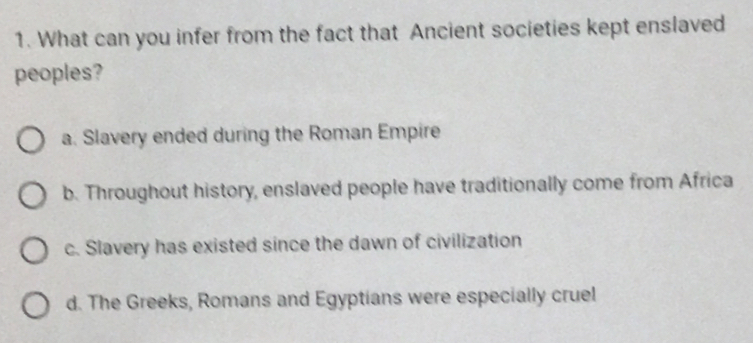 What can you infer from the fact that Ancient societies kept enslaved
peoples?
a. Slavery ended during the Roman Empire
b. Throughout history, enslaved people have traditionally come from Africa
c. Slavery has existed since the dawn of civilization
d. The Greeks, Romans and Egyptians were especially cruel