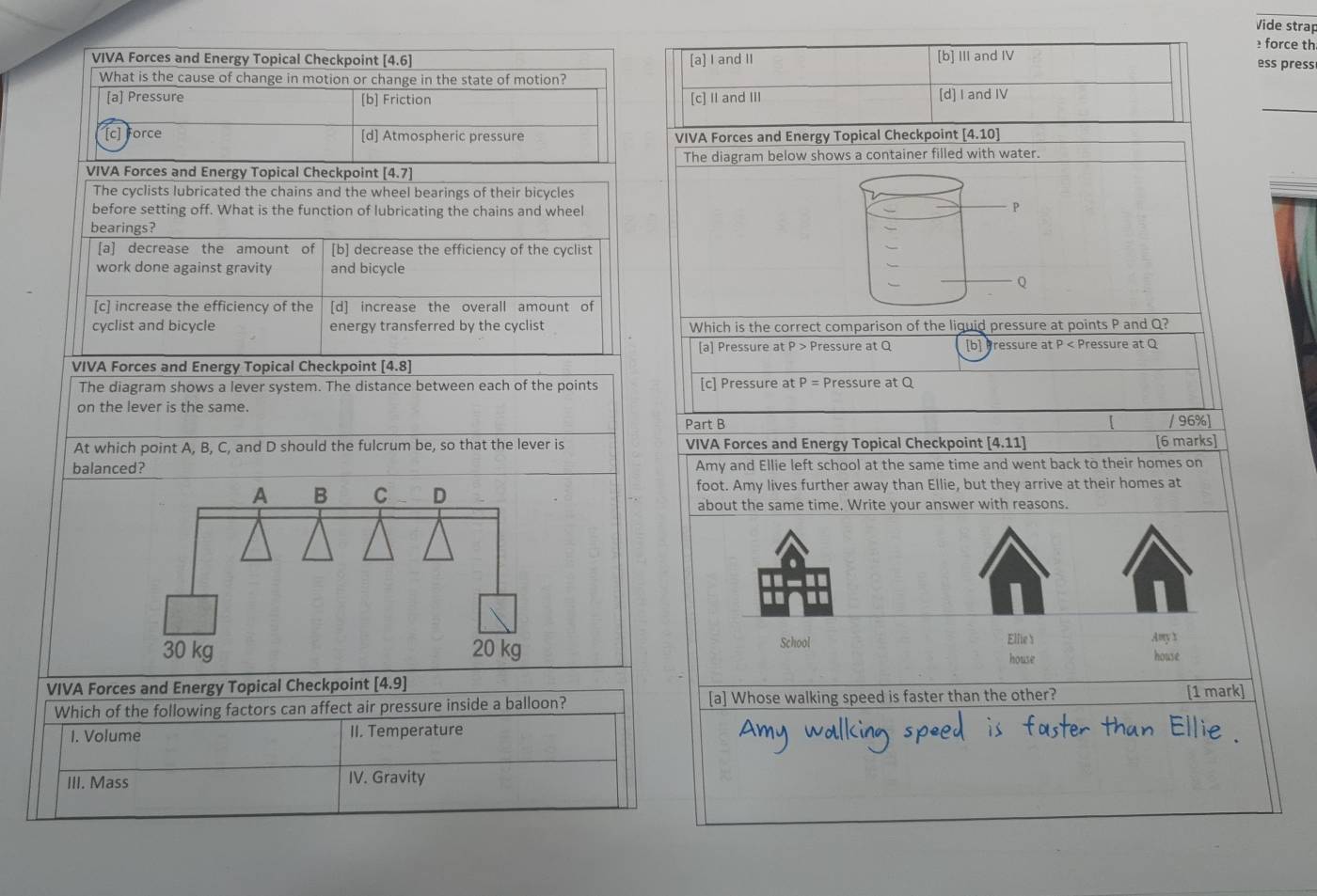 Vide strap
force th
VIVA Forces and Energy Topical Checkpoint [4.6] [a] I and II [b] Ⅲ and IV
ess press
What is the cause of change in motion or change in the state of motion?
_
[a] Pressure [b] Friction [c] Ⅱ and III [d] I and IV
[c] Force [d] Atmospheric pressure VIVA Forces and Energy Topical Checkpoint [4.10]
VIVA Forces and Energy Topical Checkpoint [4.7] The diagram below shows a container filled with water.
The cyclists lubricated the chains and the wheel bearings of their bicycles
before setting off. What is the function of lubricating the chains and wheel
P
bearings?
[a] decrease the amount of [b] decrease the efficiency of the cyclist
work done against gravity and bicycle
Q
[c] increase the efficiency of the [d] increase the overall amount of
cyclist and bicycle energy transferred by the cyclist Which is the correct comparison of the liguid pressure at points P and Q?
[a] Pressure at P Pressure at Q [b] Pressure at P < Pressure at  Q
VIVA Forces and Energy Topical Checkpoint [4.8]
The diagram shows a lever system. The distance between each of the points [c] Pressure at P = Pressure at Q
on the lever is the same.
Part B / 96%]
At which point A, B, C, and D should the fulcrum be, so that the lever is VIVA Forces and Energy Topical Checkpoint [4.11] [6 marks]
balanced? Amy and Ellie left school at the same time and went back to their homes on
A B C D foot. Amy lives further away than Ellie, but they arrive at their homes at
about the same time. Write your answer with reasons.
Elfie s
School Amy x
30 kg 20 kg house house
VIVA Forces and Energy Topical Checkpoint [4.9] [1 mark
Which of the following factors can affect air pressure inside a balloon? [a] Whose walking speed is faster than the other?
I. Volume II. Temperature
III. Mass IV. Gravity