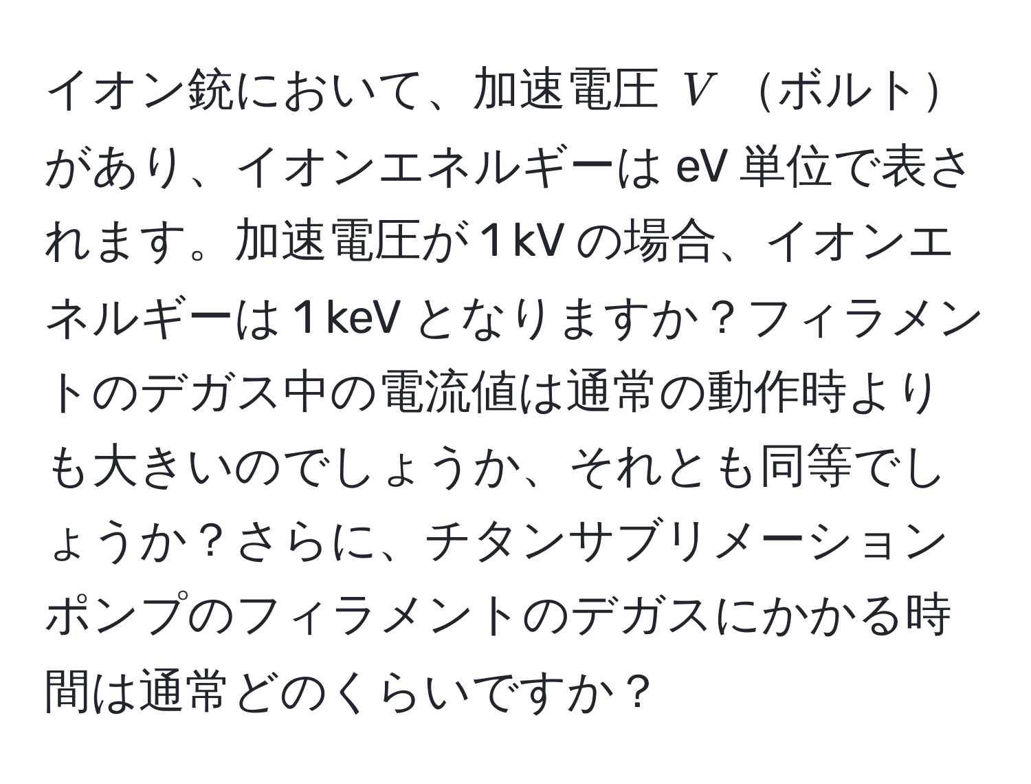 イオン銃において、加速電圧 $V$ボルトがあり、イオンエネルギーは eV 単位で表されます。加速電圧が 1 kV の場合、イオンエネルギーは 1 keV となりますか？フィラメントのデガス中の電流値は通常の動作時よりも大きいのでしょうか、それとも同等でしょうか？さらに、チタンサブリメーションポンプのフィラメントのデガスにかかる時間は通常どのくらいですか？