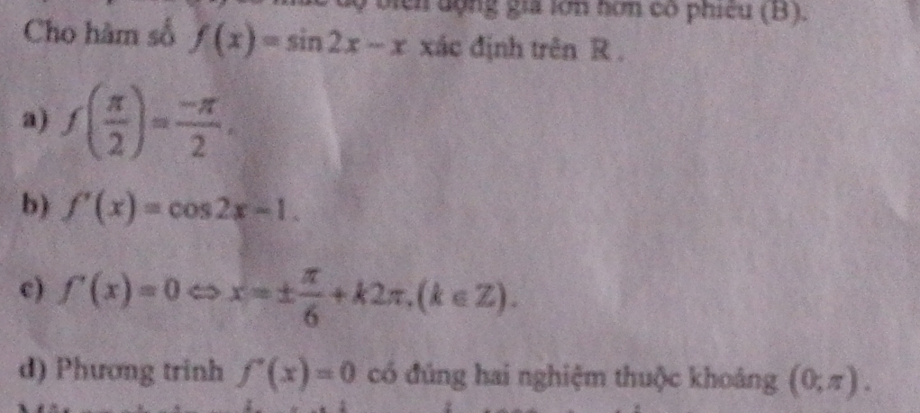 lộ biển động gia lớn hơn có phiêu (B).
Cho hàm số f(x)=sin 2x-x xác định trên R.
a) f( π /2 )= (-π )/2 .
b) f'(x)=cos 2x-1.
c) f'(x)=0Leftrightarrow x=±  π /6 +k2π , (k∈ Z).
d) Phương trinh f'(x)=0 có đúng hai nghiệm thuộc khoảng (0,π ).