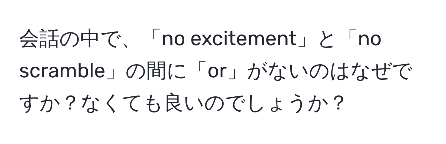 会話の中で、「no excitement」と「no scramble」の間に「or」がないのはなぜですか？なくても良いのでしょうか？