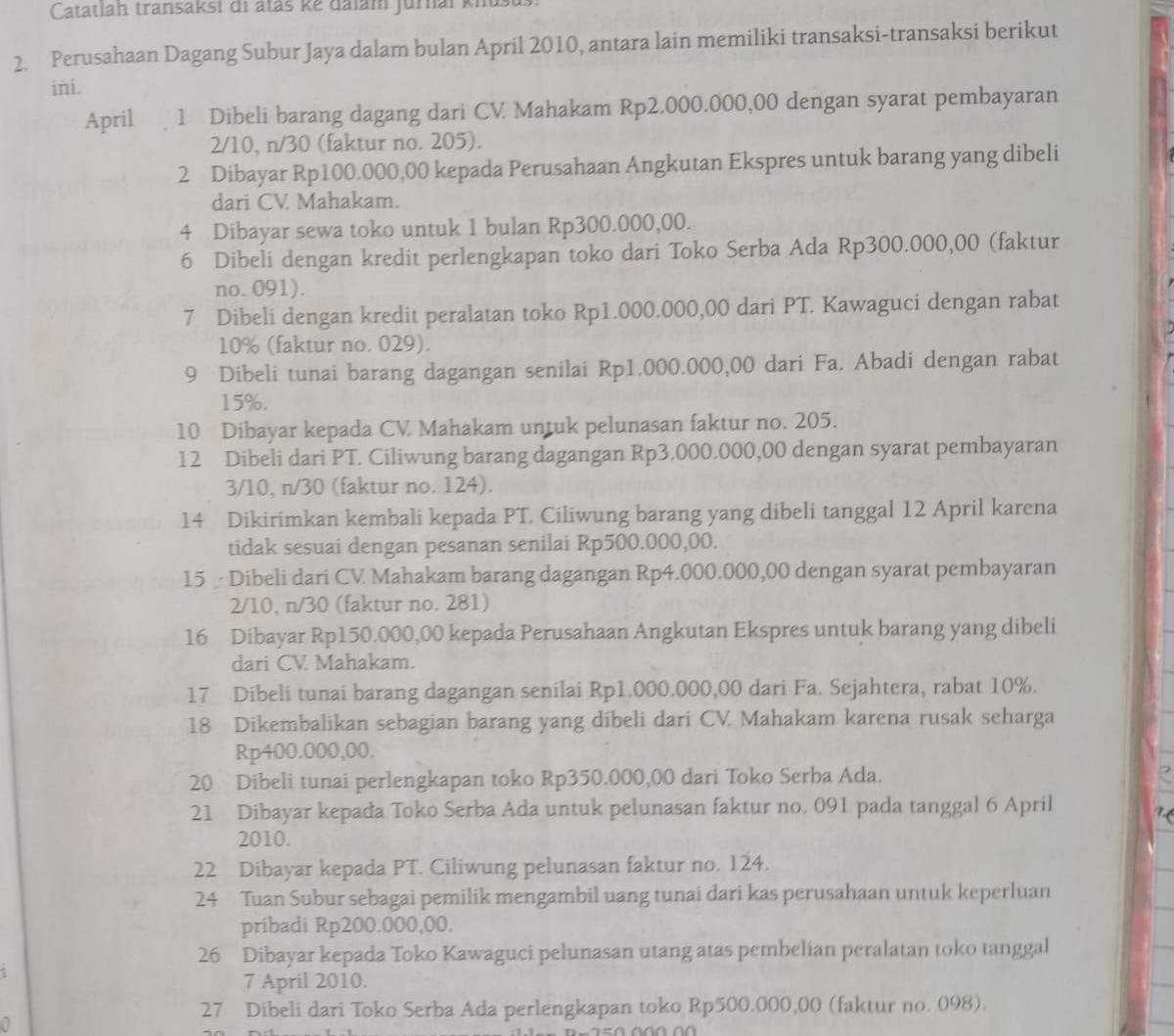 Catatlah transaksi di ataš kẻ đalam jurnai knus
2. Perusahaan Dagang Subur Jaya dalam bulan April 2010, antara lain memiliki transaksi-transaksi berikut
ini.
April 1 Dibeli barang dagang dari CV Mahakam Rp2.000.000,00 dengan syarat pembayaran
2/10, n/30 (faktur no. 205).
2 Dibayar Rp100.000,00 kepada Perusahaan Angkutan Ekspres untuk barang yang dibeli
dari CV Mahakam.
4 Dibayar sewa toko untuk 1 bulan Rp300.000,00.
6 Dibeli dengan kredit perlengkapan toko dari Toko Serba Ada Rp300.000,00 (faktur
no. 091).
7 Dibeli dengan kredit peralatan toko Rp1.000.000,00 dari PT. Kawaguci dengan rabat
10% (faktur no. 029).
9 Dibeli tunai barang dagangan senilai Rp1.000.000,00 dari Fa. Abadi dengan rabat
15%.
10 Dibayar kepada CV Mahakam untuk pelunasan faktur no. 205.
12 Dibeli dari PT. Ciliwung barang dagangan Rp3.000.000,00 dengan syarat pembayaran
3/10, n/30 (faktur no. 124).
14 Dikirimkan kembali kepada PT. Ciliwung barang yang dibeli tanggal 12 April karena
tidak sesuai dengan pesanan senilai Rp500.000,00.
15  Dibeli dari CV Mahakam barang dagangan Rp4.000.000,00 dengan syarat pembayaran
2/10, n/30 (faktur no. 281)
16 Dibayar Rp150.000,00 kepada Perusahaan Angkutan Ekspres untuk barang yang dibeli
dari CV Mahakam.
17 Dibeli tunai barang dagangan senilai Rp1.000.000,00 dari Fa. Sejahtera, rabat 10%.
18 Dikembalikan sebagian barang yang dibeli dari CV. Mahakam karena rusak seharga
Rp400.000,00.
20 Dibeli tunai perlengkapan toko Rp350.000,00 dari Toko Serba Ada.
R
21 Dibayar kepada Toko Serba Ada untuk pelunasan faktur no. 091 pada tanggal 6 April   
2010.
22 Dibayar kepada PT. Ciliwung pelunasan faktur no. 124.
24 Tuan Subur sebagai pemilik mengambil uang tunai dari kas perusahaan untuk keperluan
pribadi Rp200.000,00.
26 Dibayar kepada Toko Kawaguci pelunasan utang atas pembelian peralatan toko tanggal
7 April 2010.
27 Dibeli dari Toko Serba Ada perlengkapan toko Rp500.000,00 (faktur no. 098).
0