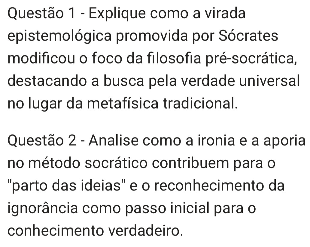 Explique como a virada 
epistemológica promovida por Sócrates 
modificou o foco da filosofia pré-socrática, 
destacando a busca pela verdade universal 
no lugar da metafísica tradicional. 
Questão 2 - Analise como a ironia e a aporia 
no método socrático contribuem para o 
'parto das ideias" e o reconhecimento da 
ignorância como passo inicial para o 
conhecimento verdadeiro.