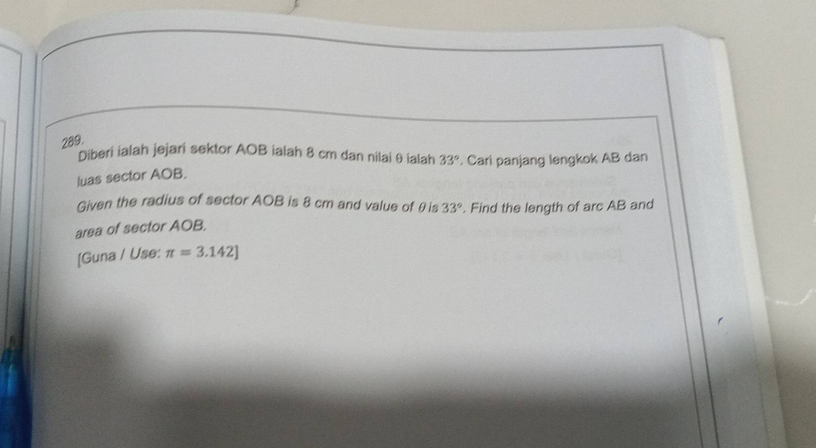 Diberi ialah jejari sektor AOB ialah 8 cm dan nilai θ ialah 33°. Cari panjang lengkok AB dan 
luas sector AOB. 
Given the radius of sector AOB is 8 cm and value of θ is 
area of sector AOB, 33°. Find the length of arc AB and 
[Guna / Use: π =3.142]