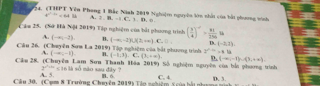 in Phong 1 Bắc Ninh 2019 Nghiệm nguyên lớn nhất của bất phương trình
4^(x^2)-2x<64la</tex> A. 2 . B. -1. C. 3. D. 0.
Câu 25. (Sở Hà Nội 2019) Tập nghiệm của bắt phương trình ( 3/4 )^-x^2> 81/256  là
A. (-∈fty ;-2). B. (-∈fty ;-2)∪ (2;+∈fty ) .C. □ . D. (-2;2). 
Câu 26. (Chuyên Sơn La 2019) Tập nghiệm của bắt phương trình 2^(x^2)-2x>8la
A. (-∈fty ;-1). B. (-1;3) C. (3;+∈fty ). _ D,(-∈fty ;-1)∪ (3;+∈fty ). 
Câu 28. (Chuyên Lam Sơn Thanh Hóa 2019) Số nghiệm nguyên của bắt phương trình
2^(x^2)+3x≤ 16la số nào sau đây ?
A. 5. B. 6. C. 4. D. 3.
Câu 30. (Cụm 8 Trường Chuyên 2019) Tập nghiệm S của bắt phượng trìn