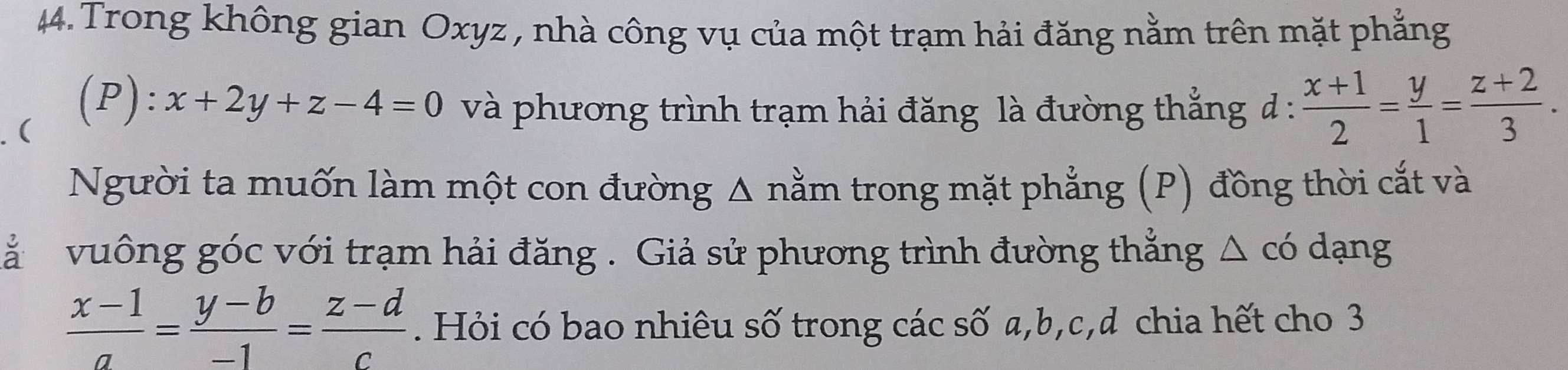 Trong không gian Oxyz , nhà công vụ của một trạm hải đăng nằm trên mặt phẳng
(
(P) x+2y+z-4=0 và phương trình trạm hải đăng là đường thắng d :  (x+1)/2 = y/1 = (z+2)/3 . 
Người ta muốn làm một con đường Δ nằm trong mặt phẳng (P) đồng thời cắt và
à vuông góc với trạm hải đăng . Giả sử phương trình đường thẳng △ có dạng
 (x-1)/a = (y-b)/-1 = (z-d)/c . Hỏi có bao nhiêu số trong các số a, b, c,d chia hết cho 3