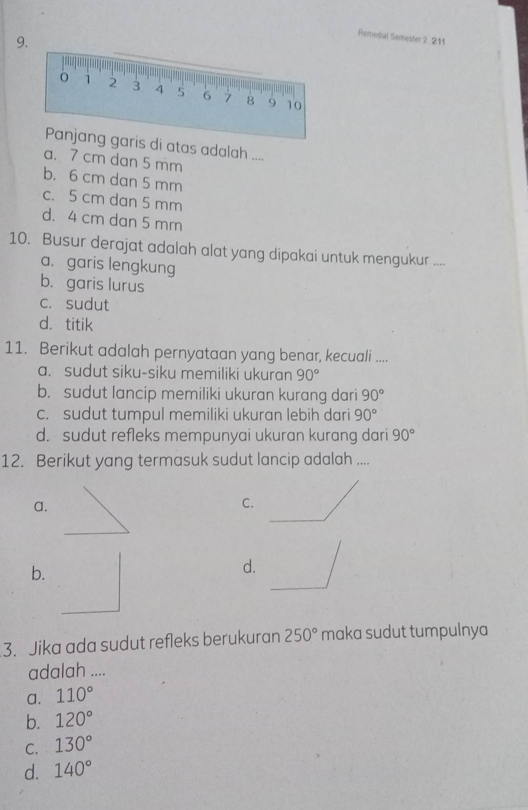 Remedial Semester 2 211
atas adalah ....
a. 7 cm dan 5 mm
b. 6 cm dan 5 mm
c. 5 cm dan 5 mm
d. 4 cm dan 5 mm
10. Busur derajat adalah alat yang dipakai untuk mengukur ....
a. garis lengkung
b. garis lurus
c. sudut
d. titik
11. Berikut adalah pernyataan yang benar, kecuali ....
a. sudut siku-siku memiliki ukuran 90°
b. sudut lancip memiliki ukuran kurang dari 90°
c. sudut tumpul memiliki ukuran lebih dari 90°
d. sudut refleks mempunyai ukuran kurang dari 90°
12. Berikut yang termasuk sudut lancip adalah ....
a.
C.
b.
d.
3. Jika ada sudut refleks berukuran 250° maka sudut tumpulnya
adalah ....
a. 110°
b. 120°
C. 130°
d. 140°