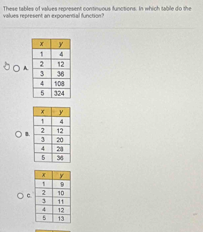 These tables of values represent continuous functions. In which table do the 
values represent an exponential function? 
A. 
B. 
C