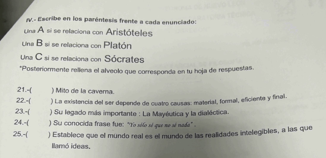 Escribe en los paréntesis frente a cada enunciado: 
Una A si se relaciona con Aristóteles 
Una B si se relaciona con Platón 
Una C si se relaciona con Sócrates 
*Posteriormente rellena el alveolo que corresponda en tu hoja de respuestas. 
21.-( ) Mito de la caverna. 
22.-( ) La existencia del ser depende de cuatro causas: material, formal, eficiente y final. 
23.-( ) Su legado más importante : La Mayéutica y la dialéctica. 
24.-( ) Su conocida frase fue: “Yo sólo sé que no sé nada” . 
25.-( ) Establece que el mündo real es el mundo de las realidades intelegibles, a las que 
llamó ideas.