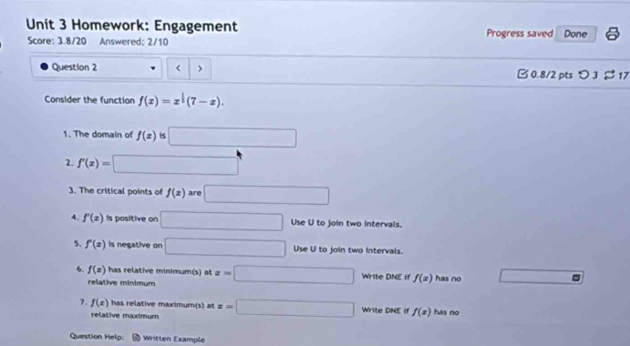 Homework: Engagement Progress saved Done 
Score: 3.8/20 Answered: 2/10 
Question 2 < > [ 0.8/2 pts つ 3 % 17 
Consider the function f(x)=x^(frac 1)3(7-x). 
1. The domain of f(x) is □
2. f'(x)= □
3. The critical points of f(x) are □
4. f'(x) Is positive on □ Use U to join two intervals. 
5. f'(x) is negative on □ Use U to join two intervals. 
6. f(x) has relative minimum(s) at x=□ Write DNE if f(x) has no 
relative minimum 
7. f(x) has relative maximum(s) at x=□ Write DNE If f(x) has no 
relative maximum 
Question Help: Written Example