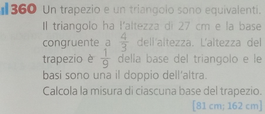 €360 Un trapezio e un triangolo sono equivalenti. 
Il triangolo ha l'altezza di 27 cm e la base 
congruente a  4/3  dell'altezza. Ľaltezza del 
trapezio è  1/9  della base del triangolo e le 
basi sono una il doppio dell’altra. 
Calcola la misura di ciascuna base del trapezio. 
[ 81 cm; 162 cm ]