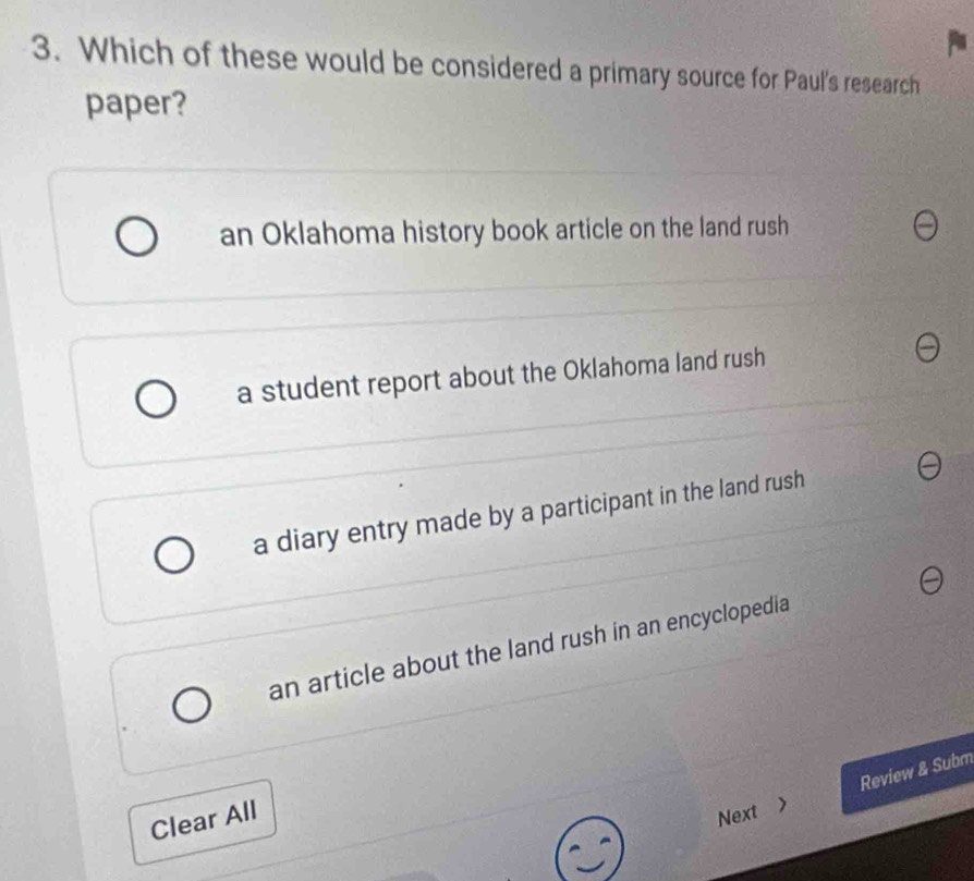 Which of these would be considered a primary source for Paul's research
paper?
an Oklahoma history book article on the land rush
a student report about the Oklahoma land rush
a diary entry made by a participant in the land rush
an article about the land rush in an encyclopedia
Clear All
Next > Review & Subm