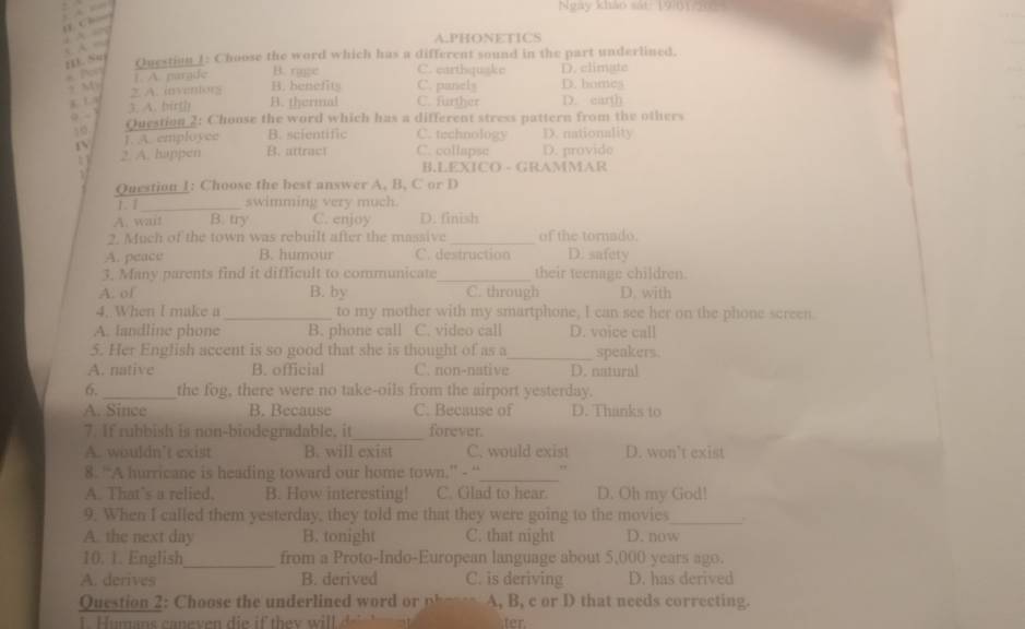 Ngày khảo sát: 19801
     
A.PHONETICS
H Su
Question 1: Choose the word which has a different sound in the part underlined.
B. race C. earthquake
]. A. pargde D. climate
, M 2. A. inventors B. benefits C. panely D. earth D. homes
.   s A. birth B. thermal C. further
50 Question 2: Choose the word which has a different stress pattern from the others
T. A. employee B. scientific C. technology D. nationality
: 2. A. happen B. attract C. collapsc D. provide
B.LEXICO - GRAMMAR
  
Question 1: Choose the best answer A. B, C or D
1. 1_ swimming very much.
A. wait B. try C. enjoy D. finish
2. Much of the town was rebuilt after the massive_ of the tornado.
A. peace B. humour C. destruction D. safety
3. Many parents find it difficult to communicate_ their teenage children.
A. of B. by C. through D. with
4. When I make a _to my mother with my smartphone, I can see her on the phone screen.
A. landline phone B. phone call C. video call D. voice call
5. Her English accent is so good that she is thought of as a_ speakers.
A. native B. official C. non-native D. natural
6._ the fog, there were no take-oils from the airport yesterday.
A. Since B. Because C. Because of D. Thanks to
7. If rubbish is non-biodegradable, it_ forever.
A. wouldn’t exist B. will exist C. would exist D. won’t exist
8. “A hurricane is heading toward our home town.” - “_ ,,
A. That’s a relied. B. How interesting! C. Glad to hear. D. Oh my God!
9. When I called them yesterday, they told me that they were going to the movies_
A. the next day B. tonight C. that night D. now
10. 1. English_ from a Proto-Indo-European language about 5,000 years ago.
A. derives B. derived C. is deriving D. has derived
Questio      hoe  he    derlined w      A, B, c or D that needs correcting.
ter