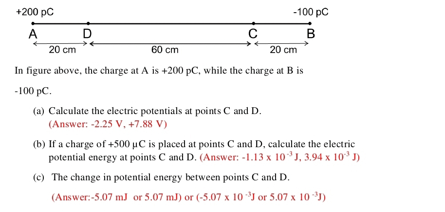 In figure above, the charge at A is +200 pC, while the charge at B is
-100 pC. 
(a) Calculate the electric potentials at points C and D. 
(Answer: -2.25 V, +7.88 V) 
(b) If a charge of +500 μC is placed at points C and D, calculate the electric 
potential energy at points C and D. (Answer: -1.13* 10^(-3)J, 3.94* 10^(-3)J)
(c) The change in potential energy between points C and D. 
(Answer: -5.07 mJ or 5.07 mJ) or (-5.07* 10^(-3)J or 5.07* 10^(-3)J)