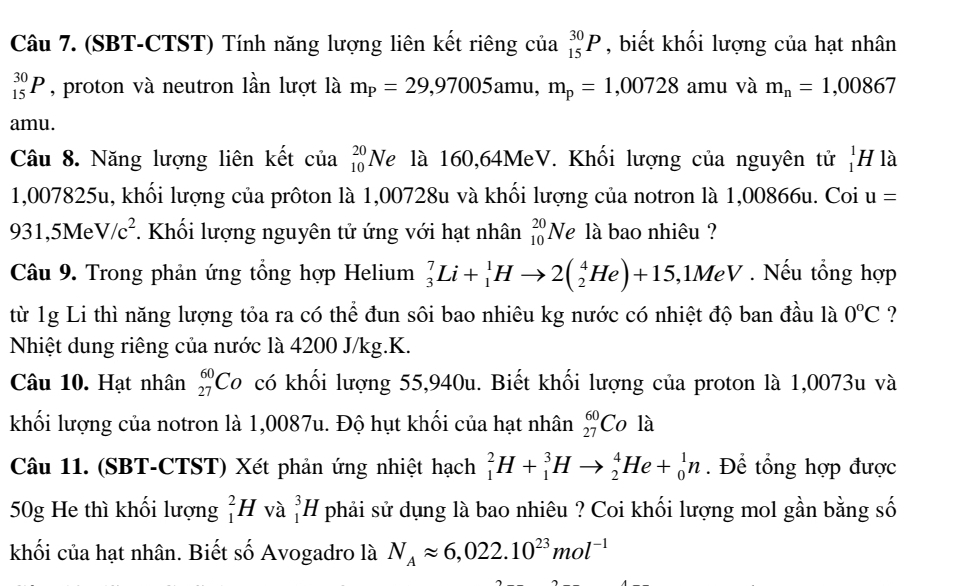 (SBT-CTST) Tính năng lượng liên kết riêng của _(15)^(30)P , biết khối lượng của hạt nhân
_(15)^(30)P , proton và neutron lần lượt là m_P=29,97005amu,m_p=1,00728 amu và m_n=1,00867
amu.
Câu 8. Năng lượng liên kết của _(10)^(20)Ne là 160,64MeV. Khối lượng của nguyên tử _1^(1H là
1,007825u, khối lượng của prôton là 1,00728u và khối lượng của notron là 1,00866u. Coi u=
931,5Me V/c^2). Khối lượng nguyên tử ứng với hạt nhân _(10)^(20)N là bao nhiêu ?
Câu 9. Trong phản ứng tổng hợp Helium _3^(7Li+_1^1Hto 2(_2^4He)+15 ,1MeV . Nếu tổng hợp
từ 1g Li thì năng lượng tỏa ra có thể đun sôi bao nhiêu kg nước có nhiệt độ ban đầu là 0^o^ ?
Nhiệt dung riêng của nước là 4200 J/kg.K.
Câu 10. Hạt nhân _(27)^(60)Co có khối lượng 55,940u. Biết khối lượng của proton là 1,0073u và
khối lượng của notron là 1,0087u. Độ hụt khối của hạt nhân _(27)^(60)Co là
Câu 11. (SBT-CTST) Xét phản ứng nhiệt hạch _1^2H+_1^3Hto _2^4He+_0^1n. Để tổng hợp được
50g He thì khối lượng _1^2H và _1^3H phải sử dụng là bao nhiêu ? Coi khối lượng mol gần bằng số
khối của hạt nhân. Biết số Avogadro là N_A)approx 6,022.10^(23)mol^(-1)