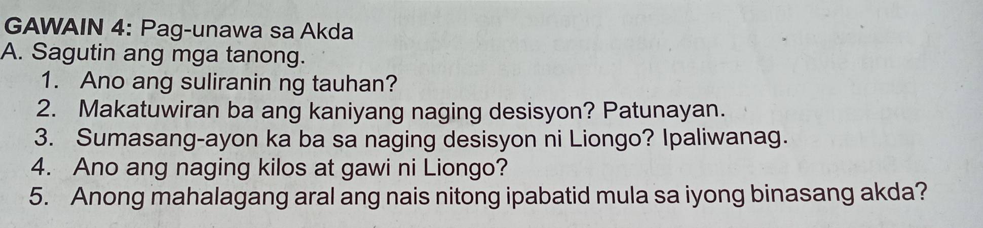 GAWAIN 4: Pag-unawa sa Akda 
A. Sagutin ang mga tanong. 
1. Ano ang suliranin ng tauhan? 
2. Makatuwiran ba ang kaniyang naging desisyon? Patunayan. 
3. Sumasang-ayon ka ba sa naging desisyon ni Liongo? Ipaliwanag. 
4. Ano ang naging kilos at gawi ni Liongo? 
5. Anong mahalagang aral ang nais nitong ipabatid mula sa iyong binasang akda?