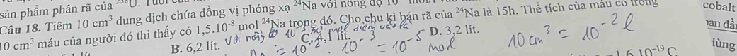 ci1a^(24) Na là 15h. Thể tích của máu cổ trong cobalt
sản phẩm phân rã của 238□
Câu 18. Tiêm 10cm^3 dung dịch chứa đồng vị phóng xa 24 Na với nông độ rở
ban đầ
0cm^3 máu của người đó thì thấy có 1,5.10^(-8) mol 24 *Na trong đó. Chọ chu kì bận rã
D. 3,2 lit.
B. 6,2 lít. lùng
2^(-19)C