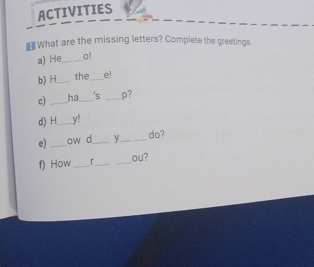 ACTIVITIES 
What are the missing letters? Complete the greetings. 
a) He_ o! 
b) H_ the_ e! 
c) _ha_ 's _p? 
d) H_ y! 
e) _ow d_ y_ _do? 
_ou? 
f) How _r_