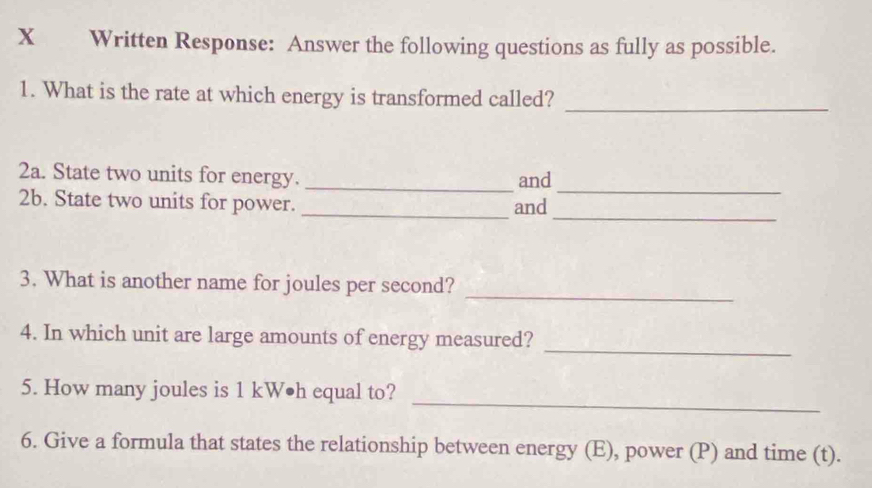 Written Response: Answer the following questions as fully as possible. 
1. What is the rate at which energy is transformed called? 
_ 
_ 
2a. State two units for energy. _and 
_ 
2b. State two units for power._ 
and 
_ 
3. What is another name for joules per second? 
_ 
4. In which unit are large amounts of energy measured? 
_ 
5. How many joules is 1 kW•h equal to? 
6. Give a formula that states the relationship between energy (E), power (P) and time (t).