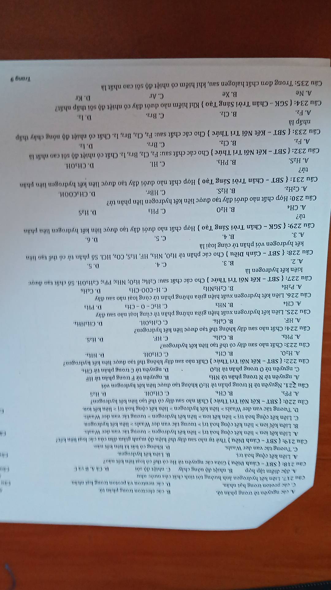 A. các nguyên tử trong phân tử, B. các electron trong phần tử
C. các proton trong hạt nhân. D. các neutron và proton trong hạt nhân
Cầu 217. Liên kết hydrogen ảnh hưởng tới tính chất của nước như
A. đặc điểm tập hợp B. nhiệt độ nóng chảy C. nhiệt độ sối D. CAA,Bvee AC
Câu 218:  SB (T - Cánh Điều  Giữa các nguyên tử He có thể có loại liện kết nào
A. Liên kết cộng hoá trị. B. Liên kết hydrogen. Fát
C. Tương tác van der Waals. D. Không có hất kì liên kết nào.
Câu 219:  SBT - Cánh Diều  Thứ tự nào sau đây thể hiện độ mạnh giảm dân của các loại liện kết
A. Liên kết ion > liên kết cộng hoá trị > liên kết hydrogen > tương tác van der Waals.
B. Liên kết ion > liên kết cộng hoá trị > tương tác van der Waals > liên kết hydrogen
C. Liên kết cộng hoá trj>lie en kết ion > liên kết hydrogen > tượng tác van der Waals.
D. Tương tác van der Waals > liên kết hydrogen > liên kết cộng hoá trị > liên kết lon
Câu 220:  SBT-KetN Tối Tri Thức  Chất nào sau dây có thể tạo liên kết hydrogen?
A. PF₃. B. CH4. C.CH₃OH. D. Hzä
Câu 221. Nguyên tử H trong phần tử H₂O không tạo được liên kết hydrogen với
A. nguyên tử N trong phân tử NH3  B. nguyên tử F trong phân tử HF
C. nguyên tử O trong phân tử H₂O D. nguyên tử C trong phân tử CH4.
Câu 222:  SBT - Kết Nối Trì Thức  Chất nào sau đây không thể tạo được liên kết hydrogen?
A. H₂O. B. CH4. C. CH₃OH. D. NHa.
Câu 223: Chất nào sau đây có thể tạo liên kết hydrogen?
A. PH₃. B. C₆H₆. C. HF. D. H₂S.
Câu 224: Chất nào sau đây không thể tạo được liên kết hydrogen?
A. HF. B. C₆H₆. C、C₂H₅OH. D. CH₃NHz.
Câu 225. Liên kết hydrogen xuất hiện giữa những phân tử cùng loại nào sau đây
A. CH4 B. NH₃ C. H_3C-O-CH_3 D. PH3
Câu 226. Liên kết hydrogen xuất hiện giữa những phân tử cùng loại nào sau dây
A. P2H₄ B. C₂H₅NH₂ C. -COO-CH_3 D. C₆H₆
Câu 227: SBT - Kết Nối Tri Thức  Cho các chất sau: C₂H₆; H_2C D; NH₃; PF₃; C₂HsOH. Số chất tạo được
kiên kết hydrogen là
A. 2. B. 3. C. 4.
D, 5.
Câu 228:  SBT - Cánh Diều  Cho các phân tử H₂O, NH₃, HF, H₂S, CO₂, HCl. Số phân tử có thể tạo liên
kết hydrogen với phân tử cùng loại là
A. 3. B. 4.
C. 5. D. 6.
Câu 229:  SGK - Chân Trời Sáng Tạo  Hợp chất nào dưới đây tạo được liên kết hydrogen liên phân
tử?
B.
A. CH4 H_2O C. PH₃
D. H₂S
Câu 230: Hợp chất nào dưới đây tạo được liên kết hydrogen liên phân tử?
A. C₂H₂.
B. H_2S C. HBr. D, CH₃COOH.
Câu 231:  SBT - Chân Trời Sáng Tạo  Hợp chất nào dưới đây tạo được liên kết hydrogen liên phân
tử?
D.
A. H₂S.
B. PH₃. C、HI. CH_3OH
Câu 232:  SBT - Kết Nối Tri Thức  Cho các chất sau: F_2,Cl_2,Br_2, 12. Chất có nhiệt độ sôi cao nhất là
A. F_2.
B. Cl₂. D. Iz.
C. Br₂.
Câu 233: SBT - Ket Nối Tri Thức  Cho các chất sau: F_2,Cl_2, Br2, I2. Chất có nhiệt độ nóng chây thấp
nhấp là D. I2.
A. F_2. B. Cl₂. C. Br₂.
Câu 23 4:  SGK - Chân Trời Sáng Tạo  Khí hiếm nào dưới đây có nhiệt độ sôi thấp nhất?
A. Ne B. Xe C. Ar
D. Kr
Cầu 235: Trong đơn chất halogen sau, khí hiểm có nhiệt độ sôi cao nhất là
Trang 9