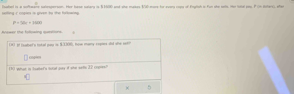 Isabel is a software salesperson. Her base salary is $1600 and she makes $50 more for every copy of English is Fun she sells. Her total pay, P (in dollars), after 
selling c copies is given by the following.
P=50c+1600
Answer the following questions. 
×