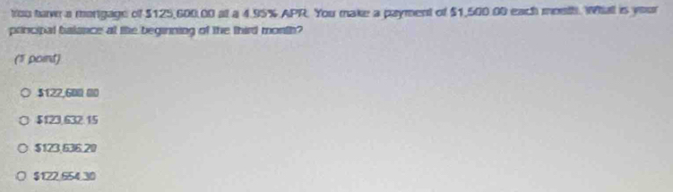 tou tawn a morgage of $125,600,00 at a 4.95% APR. You make a payment of $1,500.00 each month. Whall is your
prncipal balance at the beginning of the third month?
(5 point)
$122,600 00
$123,632.15
$123,636.20
$122.554.30