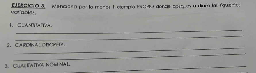 Menciona por lo menos 1 ejemplo PROPIO donde apliques a diario las siguientes 
variables. 
_ 
1. CUANTITATIVA、 
_ 
. 
_ 
2. CARDINAL DISCRETA. 
_ 
3. CUALITATIVA NOMINAL._