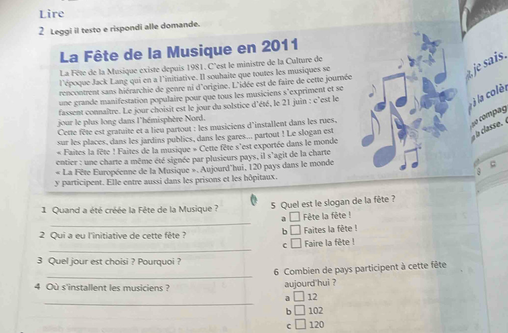 Lire
2 Leggi il testo e rispondi alle domande.
La Fête de la Musique en 2011
sais.
La Fête de la Musique existe depuis 1981. C'est le ministre de la Culture de
l'époque Jack Lang qui en a l'initiative. Il souhaite que toutes les musiques se
rencontrent sans hiérarchie de genre ni d'origine. L'idée est de faire de cette journée
à la colèl
une grande manifestation populaire pour que tous les musiciens s’expriment et se
fassent connaître. Le jour choisit est le jour du solstice d’été, le 21 juin : c'est le
jour le plus long dans l'hémisphère Nord.
Cette fête est gratuite et a lieu partout : les musiciens d'installent dans les rues,
sur les places, dans les jardins publics, dans les gares... partout ! Le slogan est
a classe 
« Faites la fête ! Faites de la musique » Cette fête s'est exportée dans le monde
entier : une charte a même été signée par plusieurs pays, il s'agit de la charte
« La Fête Européenne de la Musique ». Aujourd'hui, 120 pays dans le monde
y participent. Elle entre aussi dans les prisons et les hôpitaux.
1 Quand a été créée la Fête de la Musique ?
5 Quel est le slogan de la fête ?
_
a □ Fête la fête !
b □
2 Qui a eu l'initiative de cette fête ? Faites la fête !
_
C □ Faire la fête !
3 Quel jour est choisi ? Pourquoi ?
_
6 Combien de pays participent à cette fête
4 Où s'installent les musiciens ?
aujourd'hui ?
_
a □ 12
b L 102
C 120