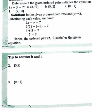 Determine if the given ordered pairs satisfies the equation
2x-y=7 : a. (2,-3) b. (5,2) c. (0,-7)
1. (2,-3)
Solution: In the given ordered pair, x=2 and y=-3. 
Substituting each value, we have:
2x-y=7
2(2)-(-3)=7
4+3=7
7=7
Hence, the ordered pair (2,-3) satisfies the given 
equation. 
Try to answer b and c. 
2. (5,2)
3. (0,-7)